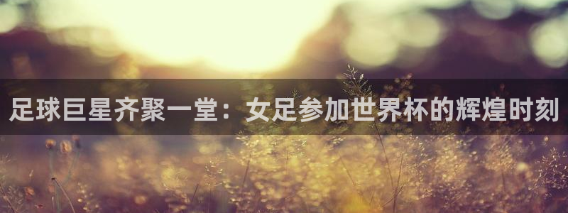 世界杯预选赛赛程时间表：足球巨星齐聚一堂：女足参加世界杯的辉煌时刻